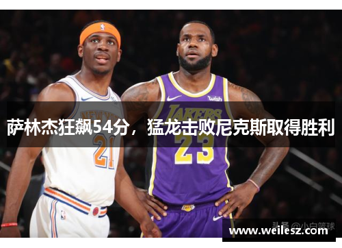 萨林杰狂飙54分，猛龙击败尼克斯取得胜利